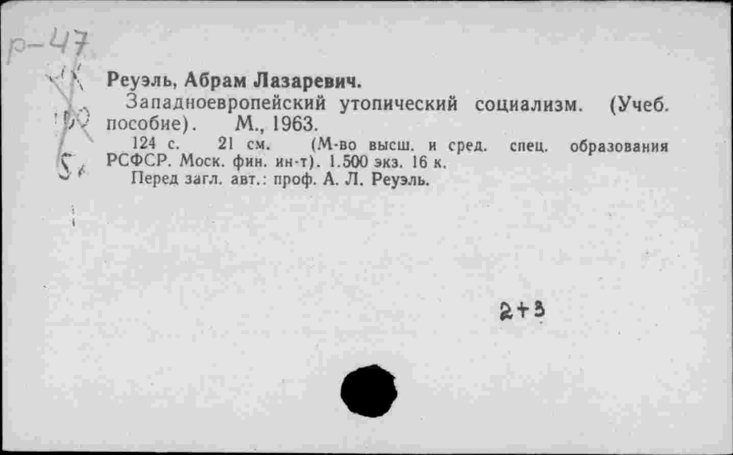 ﻿Реуэль, Абрам Лазаревич.
Западноевропейский утопический социализм. (Учеб, пособие). М., 1963.
124 с. 21 см. (М-во высш, и сред. спец, образования РСФСР. Моск. фин. ин-т). 1.500 экз. 16 к.
Перед загл. авт.: проф. А. Л. Реуэль.